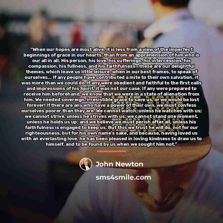 “When our hopes are most alive, it is less from a view of the imperfect beginnings of grace in our hearts, than from an apprehension of him who is our all in all. His person, his love, his sufferings, his intercession, his compassion, his fullness, and his faithfulness—these are our delightful…” quote by John Newton