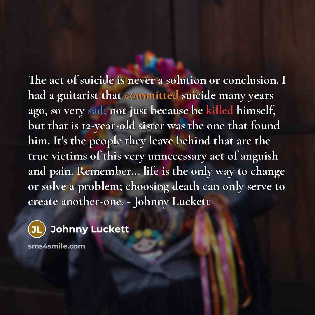 “The act of suicide is never a solution or conclusion. I had a guitarist that committed suicide many years ago, so very sad; not just because he killed himself, but that is 12-year-old sister was the one that found him. It's the people they leave behind that are the true victims of this very…” quote by Johnny Luckett