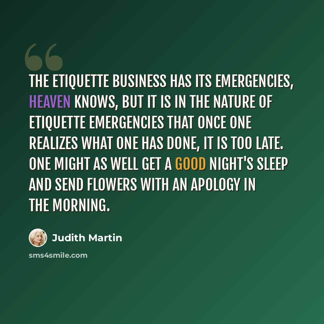 “The etiquette business has its emergencies, heaven knows, but it is in the nature of etiquette emergencies that once one realizes what one has done, it is too late. One might as well get a good night's sleep and send flowers with an apology in the morning.” quote by Judith Martin