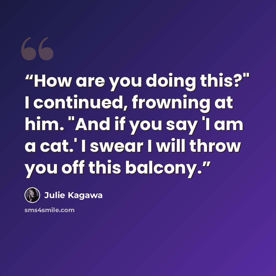 “How are you doing this?" I continued, frowning at him. "And if you say 'I am a cat.' I swear I will throw you off this balcony.” quote by Julie Kagawa