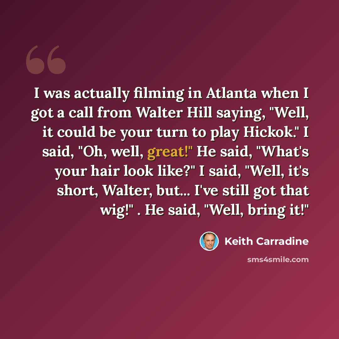 “I was actually filming in Atlanta when I got a call from Walter Hill saying, "Well, it could be your turn to play Hickok." I said, "Oh, well, great!" He said, "What's your hair look like?" I said, "Well, it's short, Walter, but... I've still got that wig!" . He said, "Well, bring it!"” quote by Keith Carradine