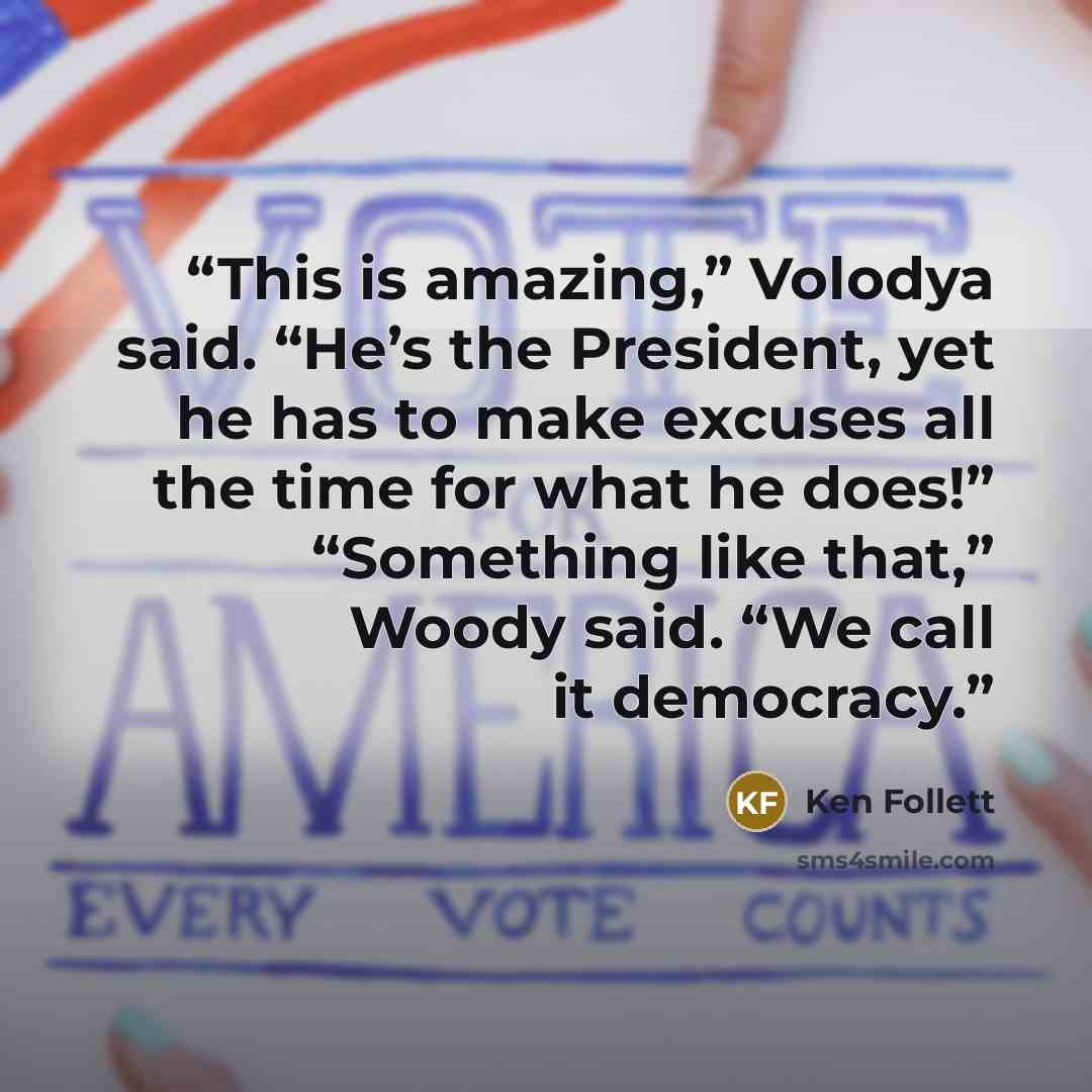 “This is amazing,” Volodya said. “He’s the President, yet he has to make excuses all the time for what he does!” “Something like that,” Woody said. “We call it democracy.” quote by Ken Follett