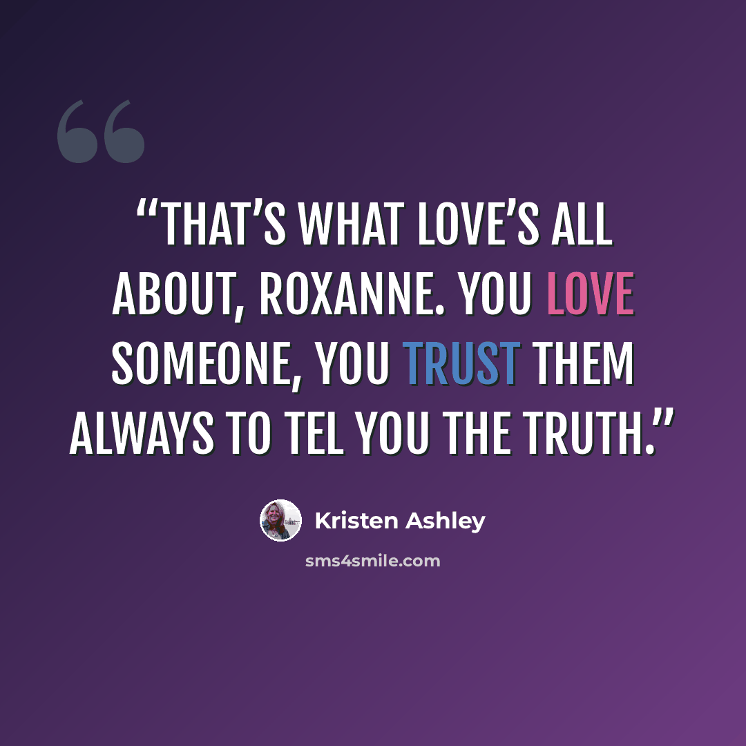 “That’s what love’s all about, Roxanne. You love someone, you trust them always to tel you the truth.” quote by Kristen Ashley