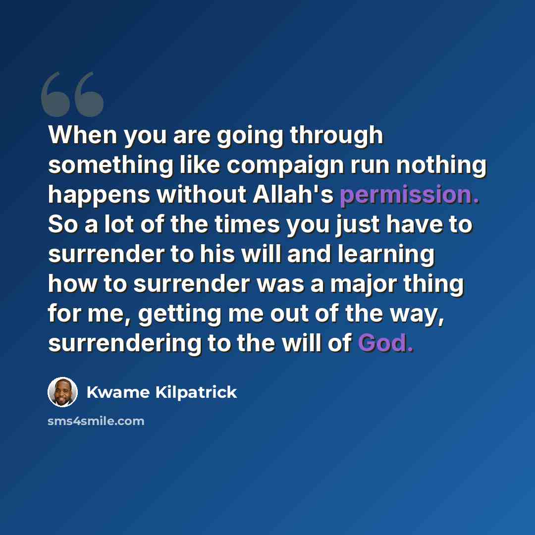 “When you are going through something like compaign run nothing happens without Allah's permission. So a lot of the times you just have to surrender to his will and learning how to surrender was a major thing for me, getting me out of the way, surrendering to the will of God.” quote by Kwame Kilpatrick