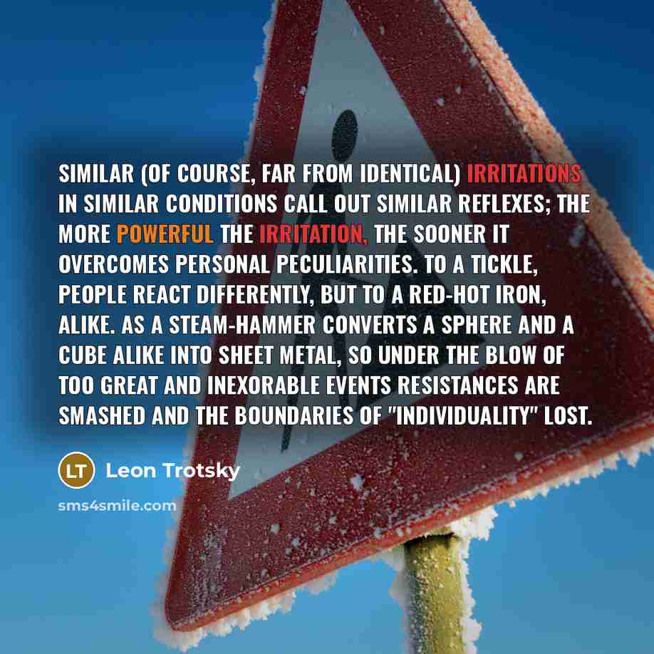 “Similar (of course, far from identical) irritations in similar conditions call out similar reflexes; the more powerful the irritation, the sooner it overcomes personal peculiarities. To a tickle, people react differently, but to a red-hot iron, alike. As a steam-hammer converts a sphere and a cube…” quote by Leon Trotsky
