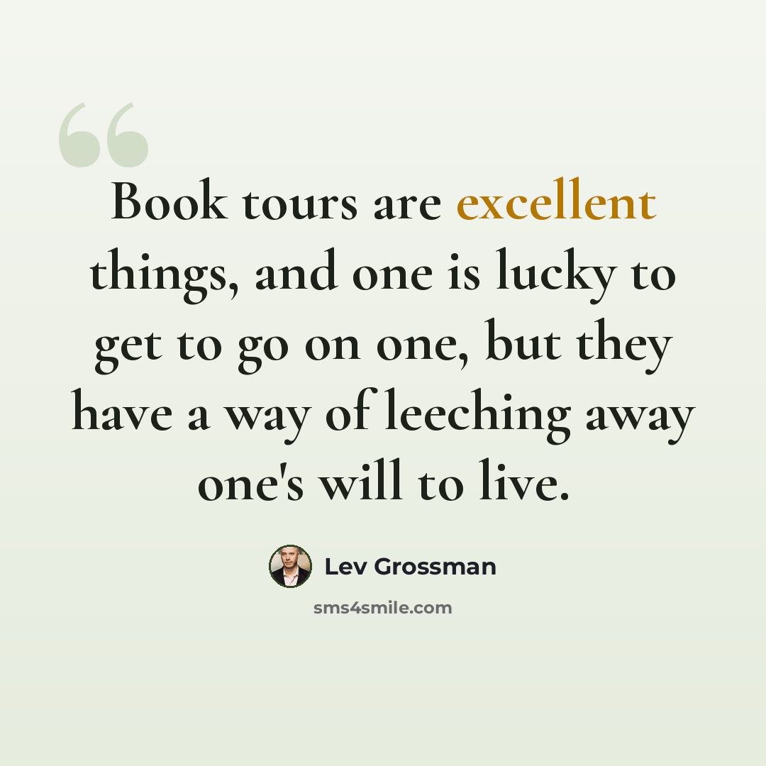 “Book tours are excellent things, and one is lucky to get to go on one, but they have a way of leeching away one's will to live.” quote by Lev Grossman