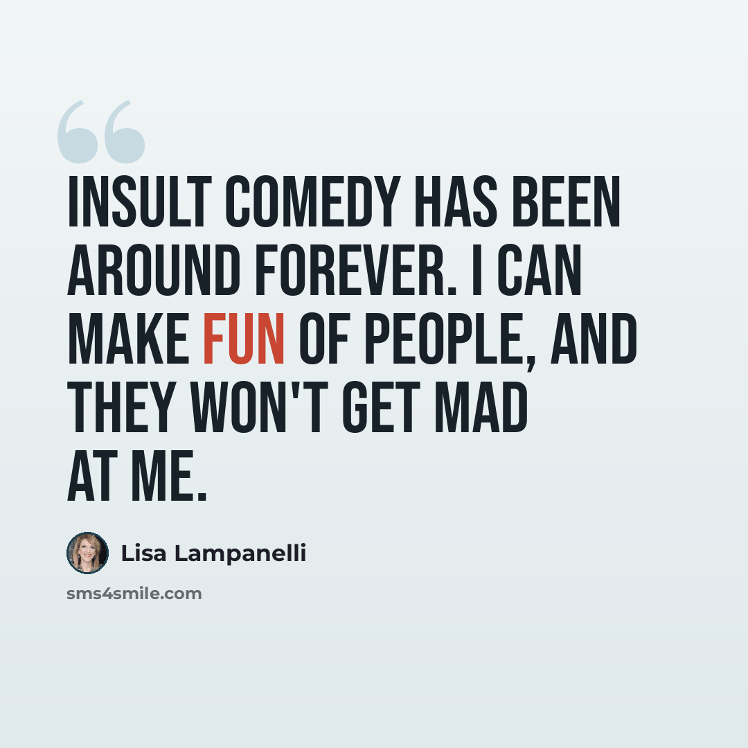 “Insult comedy has been around forever. I can make fun of people, and they won't get mad at me.” quote by Lisa Lampanelli
