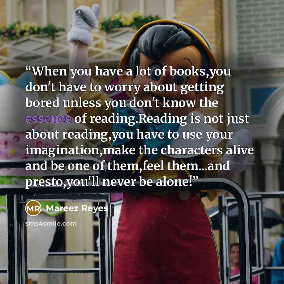 “When you have a lot of books,you don't have to worry about getting bored unless you don't know the essence of reading.Reading is not just about reading,you have to use your imagination,make the characters alive and be one of them,feel them...and presto,you'll never be alone!” quote by Mareez Reyes