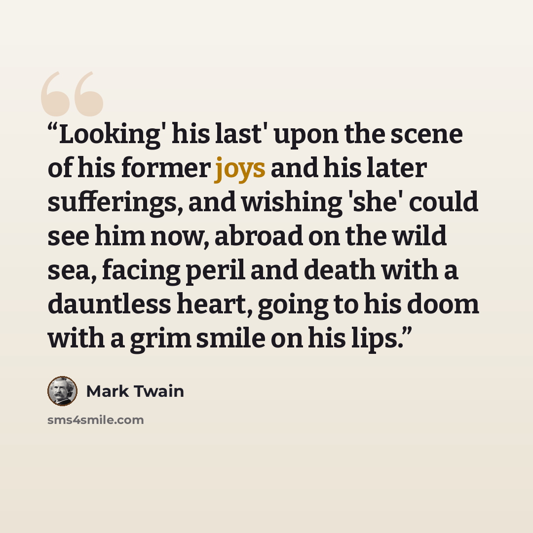 “Looking' his last' upon the scene of his former joys and his later sufferings, and wishing 'she' could see him now, abroad on the wild sea, facing peril and death with a dauntless heart, going to his doom with a grim smile on his lips.” quote by Mark Twain