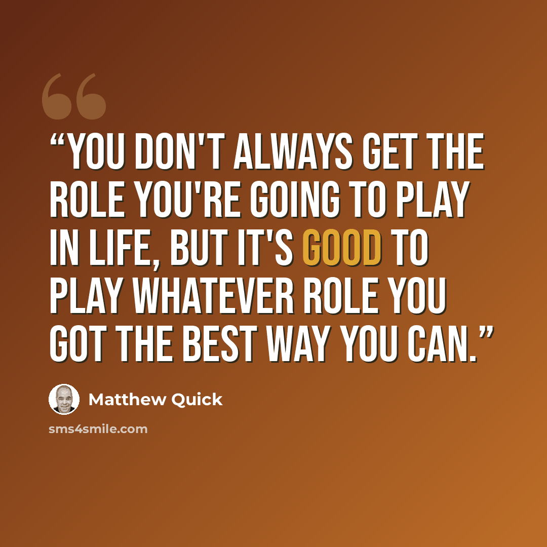 “You don't always get the role you're going to play in life, but it's good to play whatever role you got the best way you can.” quote by Matthew Quick