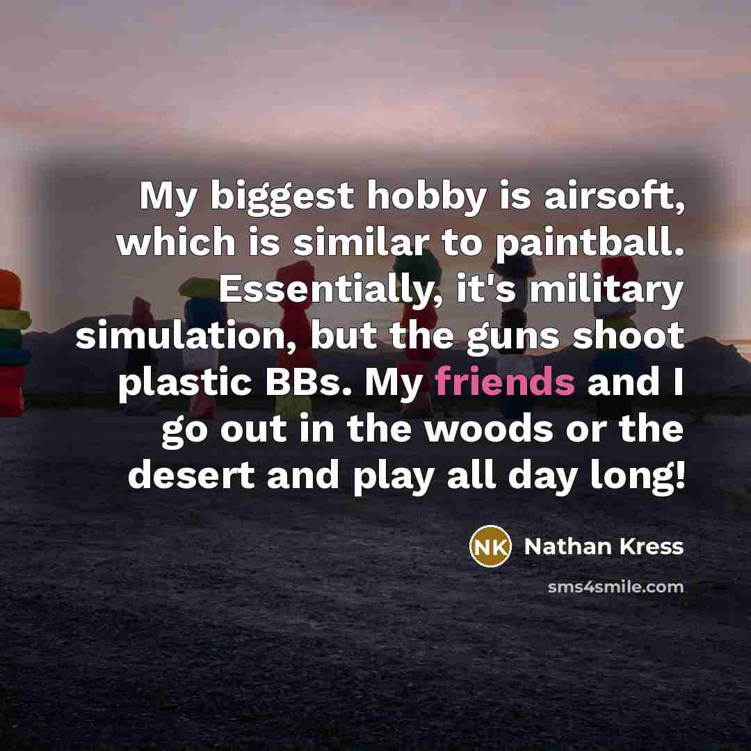“My biggest hobby is airsoft, which is similar to paintball. Essentially, it's military simulation, but the guns shoot plastic BBs. My friends and I go out in the woods or the desert and play all day long!” quote by Nathan Kress
