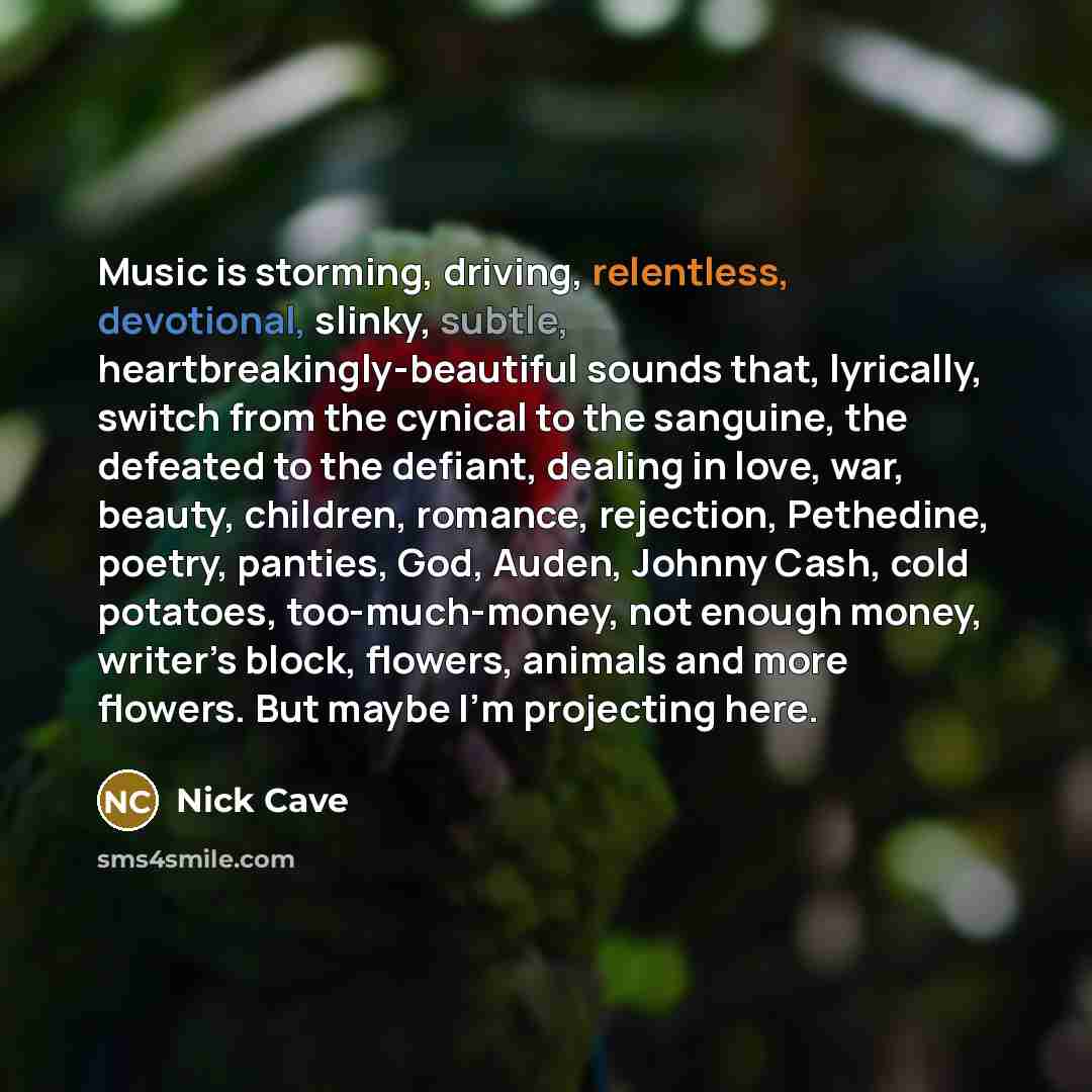 “Music is storming, driving, relentless, devotional, slinky, subtle, heartbreakingly-beautiful sounds that, lyrically, switch from the cynical to the sanguine, the defeated to the defiant, dealing in love, war, beauty, children, romance, rejection, Pethedine, poetry, panties, God, Auden, Johnny…” quote by Nick Cave