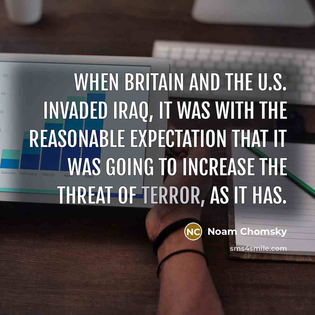 “When Britain and the U.S. invaded Iraq, it was with the reasonable expectation that it was going to increase the threat of terror, as it has.” quote by Noam Chomsky