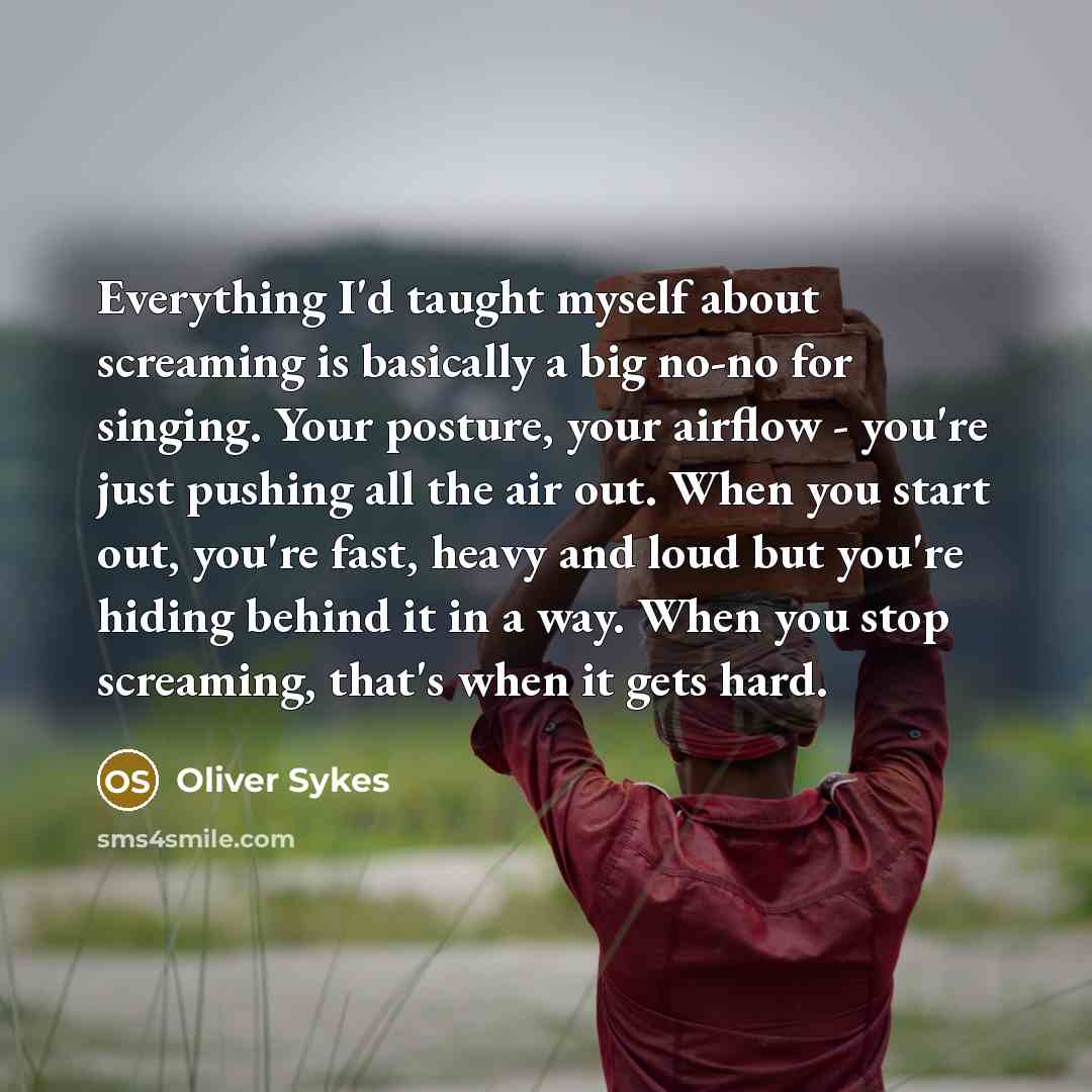 “Everything I'd taught myself about screaming is basically a big no-no for singing. Your posture, your airflow - you're just pushing all the air out. When you start out, you're fast, heavy and loud but you're hiding behind it in a way. When you stop screaming, that's when it gets hard.” quote by Oliver Sykes