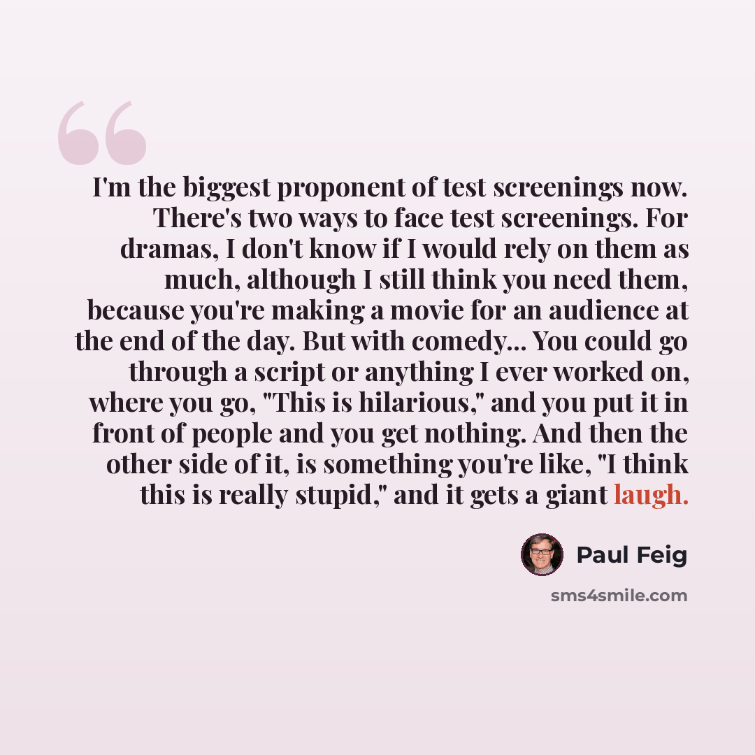“I'm the biggest proponent of test screenings now. There's two ways to face test screenings. For dramas, I don't know if I would rely on them as much, although I still think you need them, because you're making a movie for an audience at the end of the day. But with comedy... You could go through a…” quote by Paul Feig