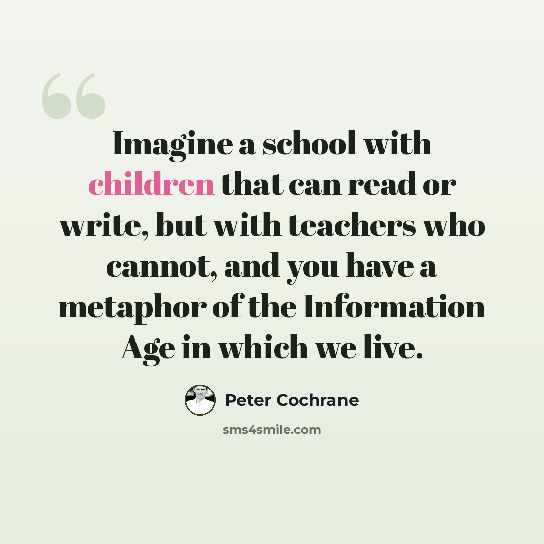 “Imagine a school with children that can read or write, but with teachers who cannot, and you have a metaphor of the Information Age in which we live.” quote by Peter Cochrane