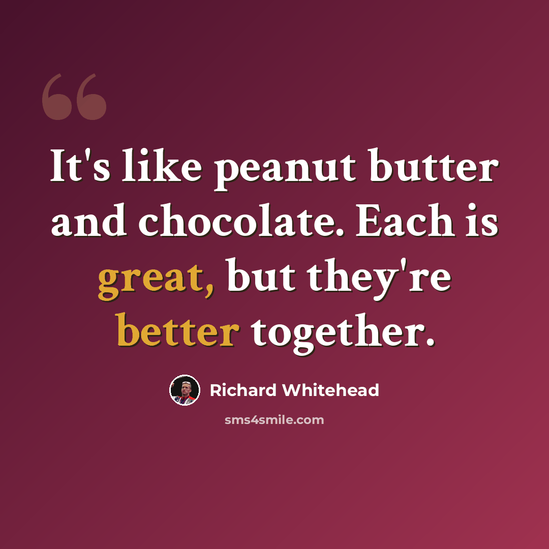 “It's like peanut butter and chocolate. Each is great, but they're better together.” quote by Richard Whitehead