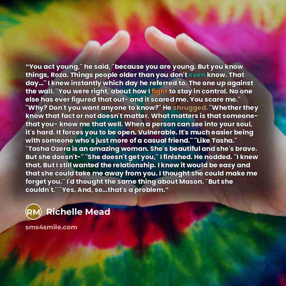 “You act young," he said, "because you are young. But you know things, Roza. Things people older than you don't even know. That day…" I knew instantly which day he referred to. The one up against the wall. "You were right, about how I fight to stay in control. No one else has ever figured that out…” quote by Richelle Mead