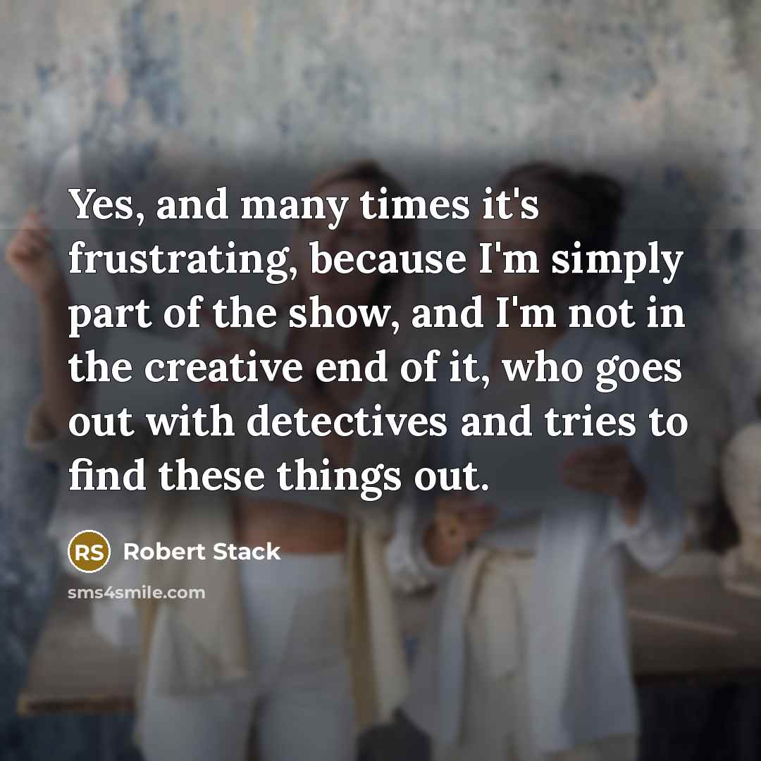 “Yes, and many times it's frustrating, because I'm simply part of the show, and I'm not in the creative end of it, who goes out with detectives and tries to find these things out.” quote by Robert Stack