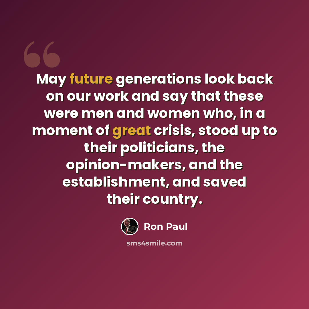 “May future generations look back on our work and say that these were men and women who, in a moment of great crisis, stood up to their politicians, the opinion-makers, and the establishment, and saved their country.” quote by Ron Paul