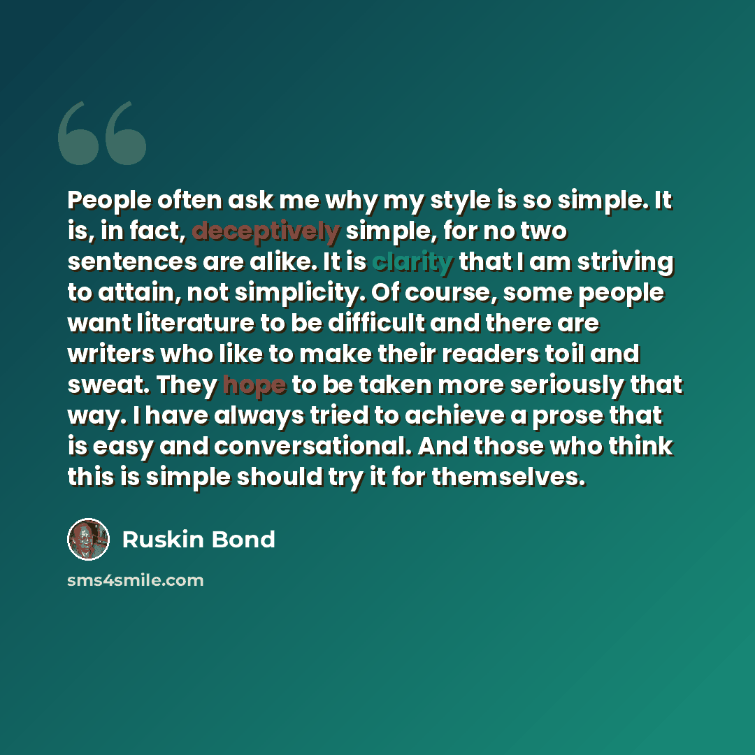 “People often ask me why my style is so simple. It is, in fact, deceptively simple, for no two sentences are alike. It is clarity that I am striving to attain, not simplicity. Of course, some people want literature to be difficult and there are writers who like to make their readers toil and sweat…” quote by Ruskin Bond