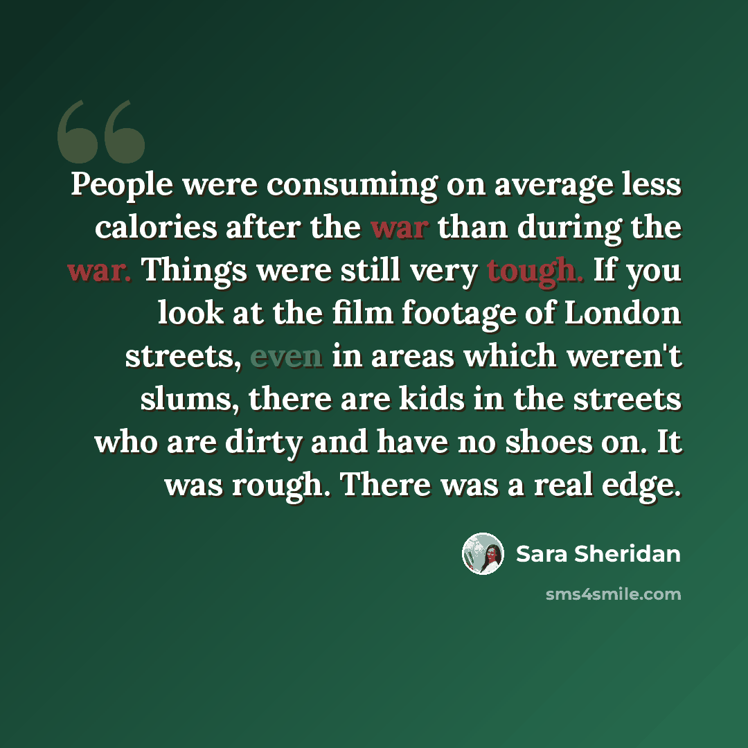 “People were consuming on average less calories after the war than during the war. Things were still very tough. If you look at the film footage of London streets, even in areas which weren't slums, there are kids in the streets who are dirty and have no shoes on. It was rough. There was a real edge.” quote by Sara Sheridan