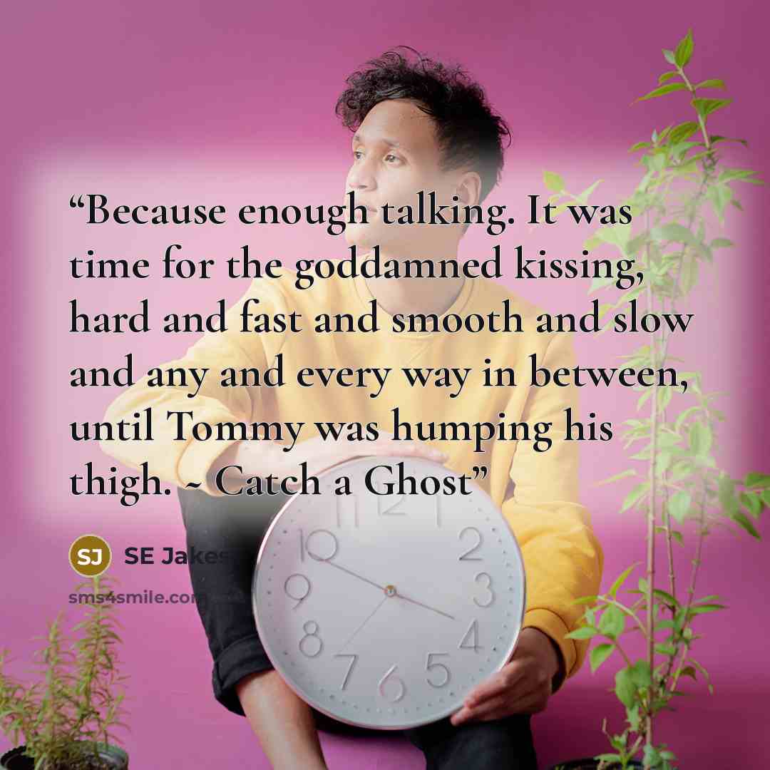 “Because enough talking. It was time for the goddamned kissing, hard and fast and smooth and slow and any and every way in between, until Tommy was humping his thigh. ~ Catch a Ghost” quote by SE Jakes