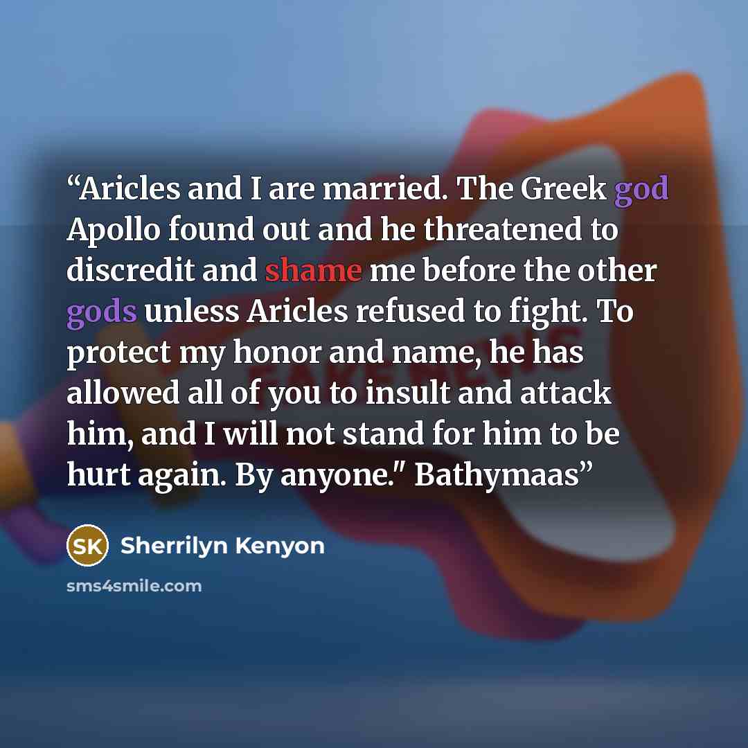 “Aricles and I are married. The Greek god Apollo found out and he threatened to discredit and shame me before the other gods unless Aricles refused to fight. To protect my honor and name, he has allowed all of you to insult and attack him, and I will not stand for him to be hurt again. By anyone."…” quote by Sherrilyn Kenyon