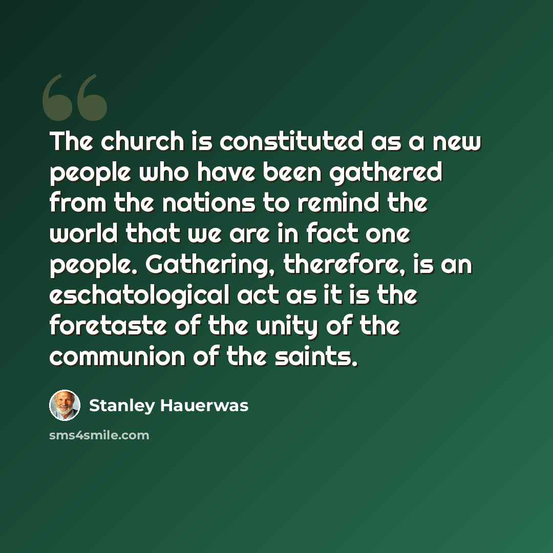 “The church is constituted as a new people who have been gathered from the nations to remind the world that we are in fact one people. Gathering, therefore, is an eschatological act as it is the foretaste of the unity of the communion of the saints.” quote by Stanley Hauerwas