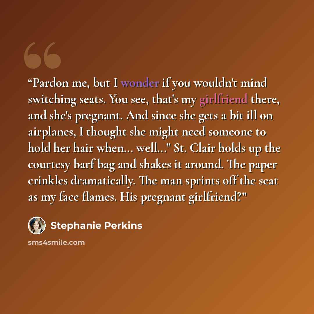 “Pardon me, but I wonder if you wouldn't mind switching seats. You see, that's my girlfriend there, and she's pregnant. And since she gets a bit ill on airplanes, I thought she might need someone to hold her hair when... well..." St. Clair holds up the courtesy barf bag and shakes it around. The…” quote by Stephanie Perkins