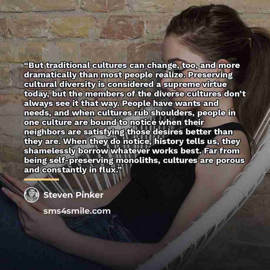 “But traditional cultures can change, too, and more dramatically than most people realize. Preserving cultural diversity is considered a supreme virtue today, but the members of the diverse cultures don’t always see it that way. People have wants and needs, and when cultures rub shoulders, people…” quote by Steven Pinker