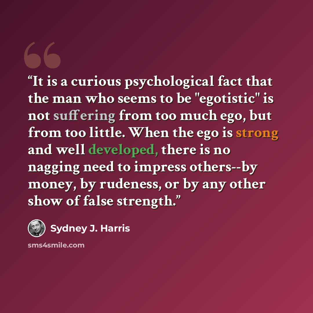 “It is a curious psychological fact that the man who seems to be "egotistic" is not suffering from too much ego, but from too little. When the ego is strong and well developed, there is no nagging need to impress others--by money, by rudeness, or by any other show of false strength.” quote by Sydney J. Harris
