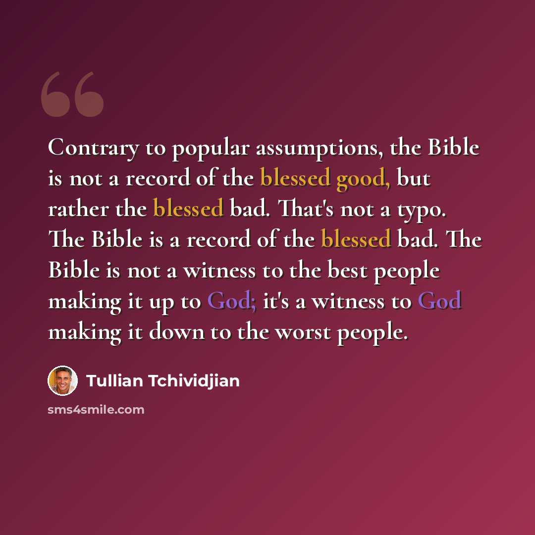 “Contrary to popular assumptions, the Bible is not a record of the blessed good, but rather the blessed bad. That's not a typo. The Bible is a record of the blessed bad. The Bible is not a witness to the best people making it up to God; it's a witness to God making it down to the worst people.” quote by Tullian Tchividjian