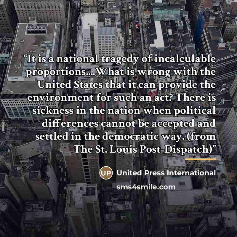 “It is a national tragedy of incalculable proportions…What is wrong with the United States that it can provide the environment for such an act? There is sickness in the nation when political differences cannot be accepted and settled in the democratic way. (from The St. Louis Post-Dispatch)” quote by United Press International