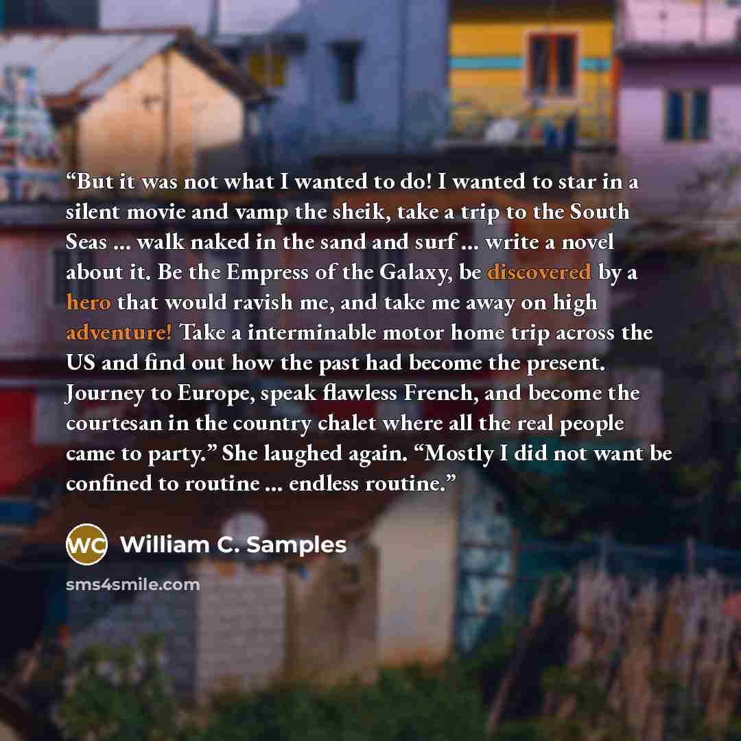 “But it was not what I wanted to do! I wanted to star in a silent movie and vamp the sheik, take a trip to the South Seas … walk naked in the sand and surf … write a novel about it. Be the Empress of the Galaxy, be discovered by a hero that would ravish me, and take me away on high adventure! Take…” quote by William C. Samples