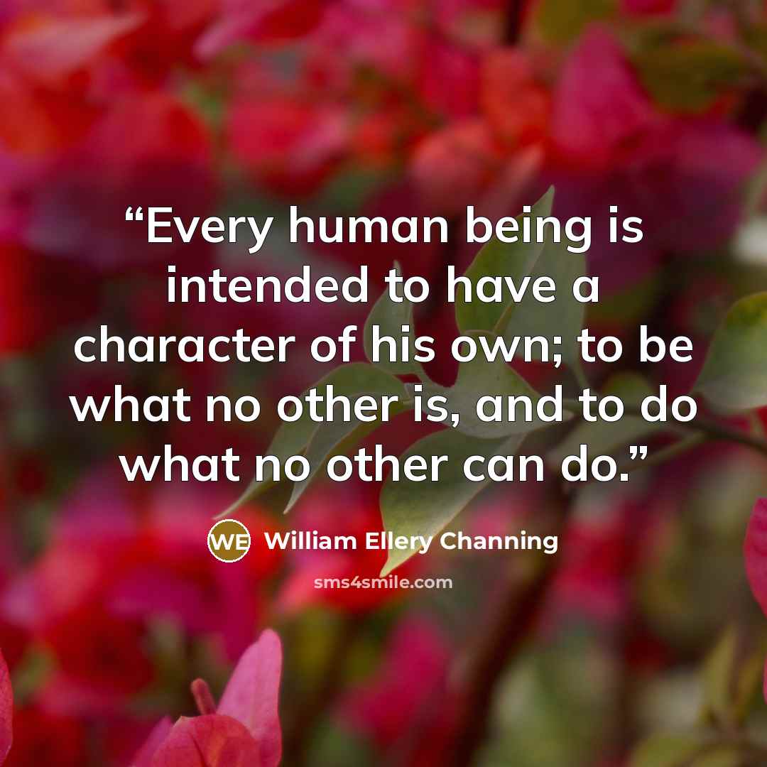 “Every human being is intended to have a character of his own; to be what no other is, and to do what no other can do.” quote by William Ellery Channing