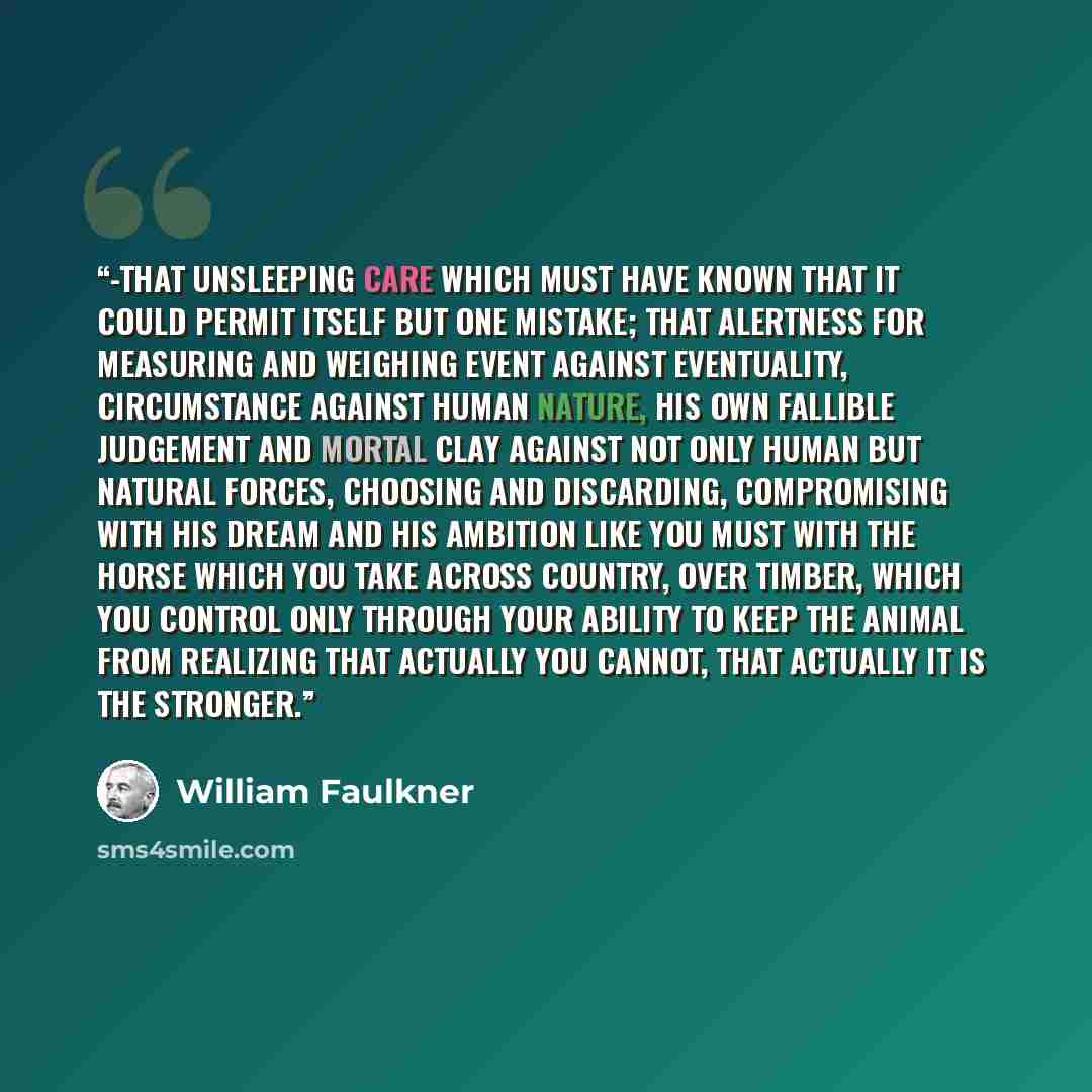 “-that unsleeping care which must have known that it could permit itself but one mistake; that alertness for measuring and weighing event against eventuality, circumstance against human nature, his own fallible judgement and mortal clay against not only human but natural forces, choosing and…” quote by William Faulkner