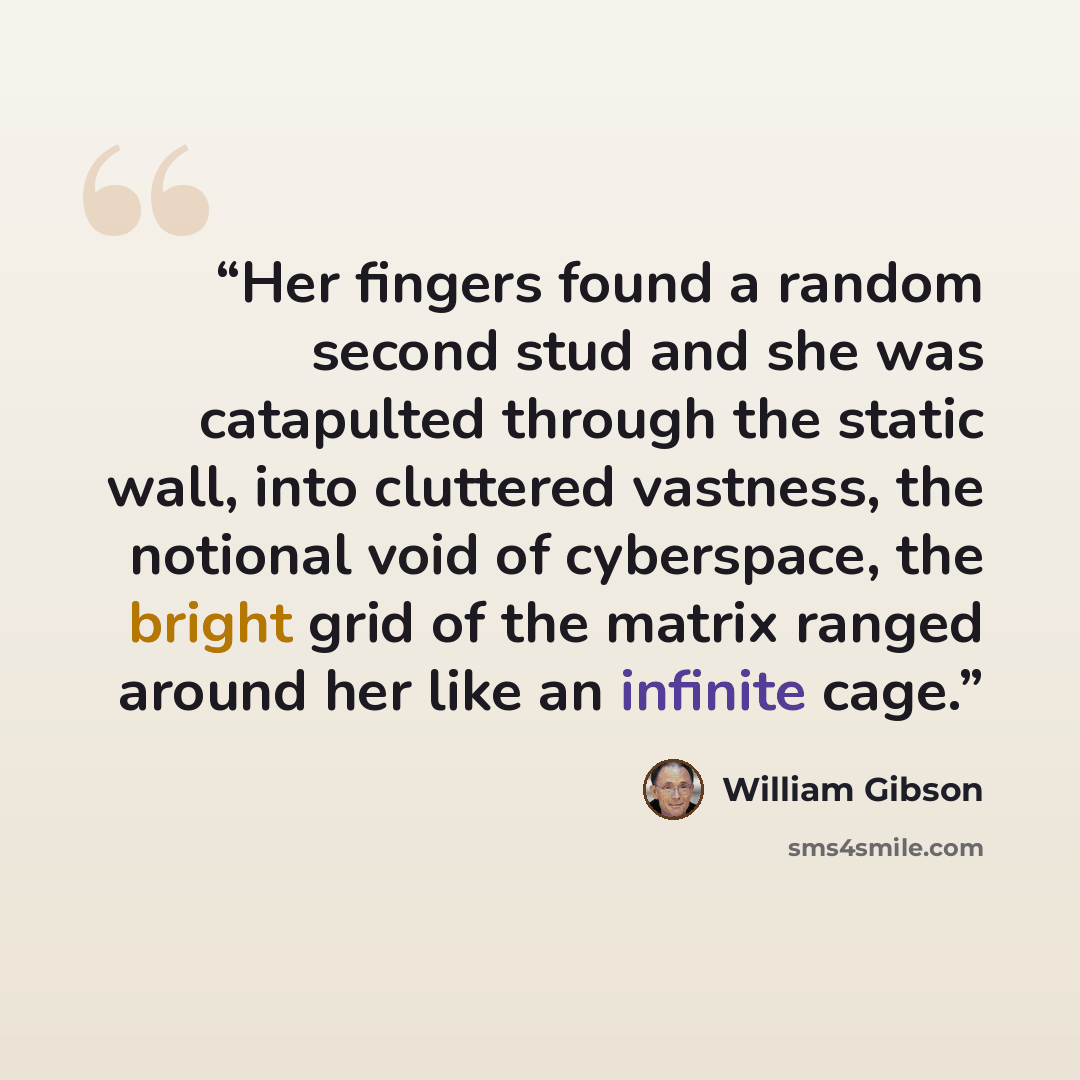 “Her fingers found a random second stud and she was catapulted through the static wall, into cluttered vastness, the notional void of cyberspace, the bright grid of the matrix ranged around her like an infinite cage.” quote by William Gibson