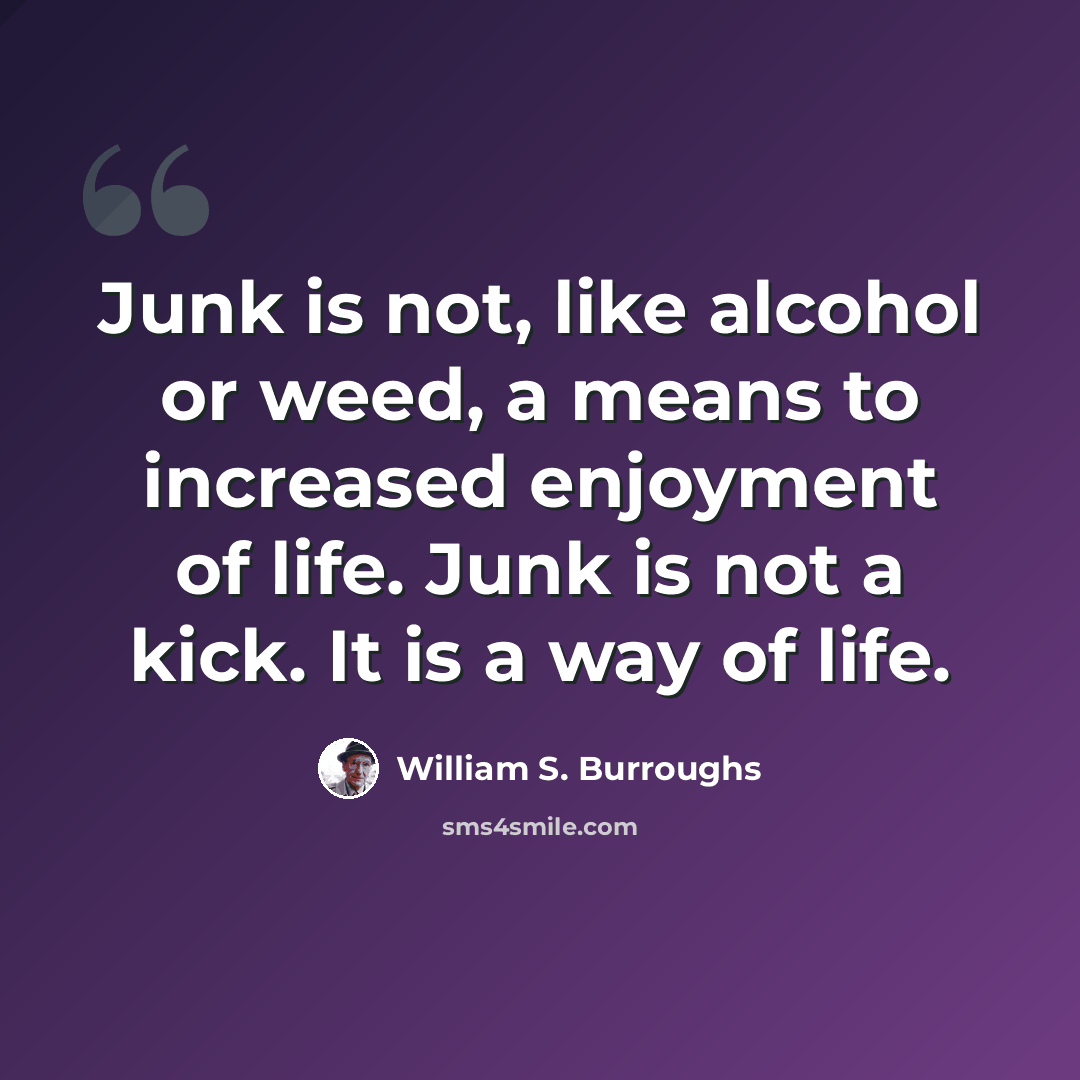 “Junk is not, like alcohol or weed, a means to increased enjoyment of life. Junk is not a kick. It is a way of life.” quote by William S. Burroughs