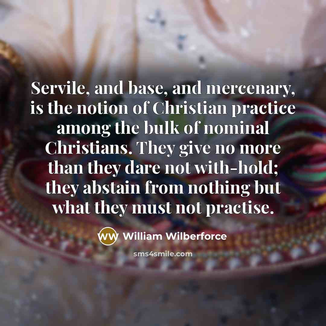 “Servile, and base, and mercenary, is the notion of Christian practice among the bulk of nominal Christians. They give no more than they dare not with-hold; they abstain from nothing but what they must not practise.” quote by William Wilberforce