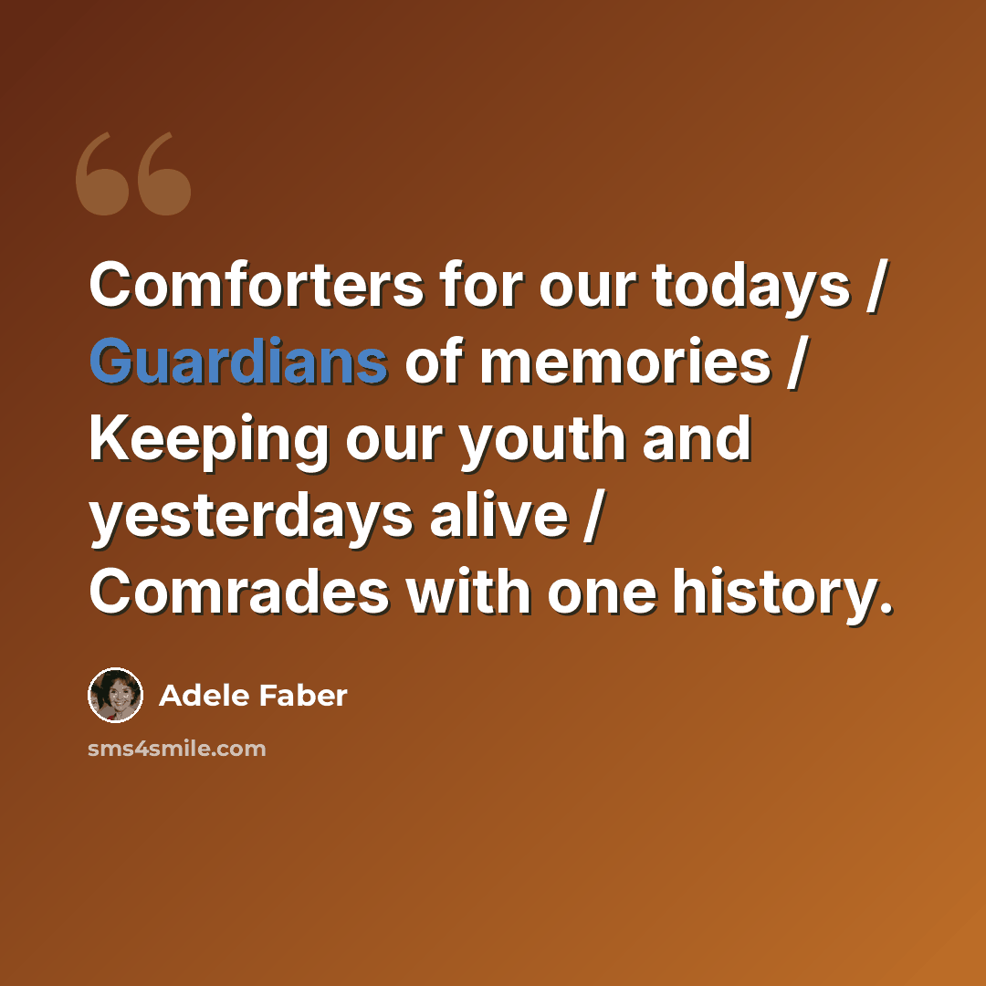 “Comforters for our todays / Guardians of memories / Keeping our youth and yesterdays alive / Comrades with one history.” quote by Adele Faber