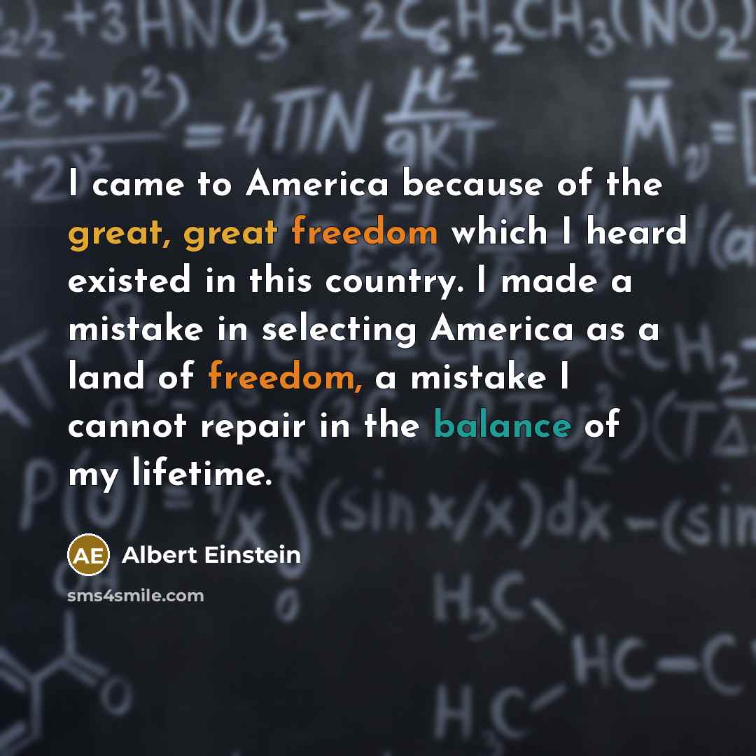 “I came to America because of the great, great freedom which I heard existed in this country. I made a mistake in selecting America as a land of freedom, a mistake I cannot repair in the balance of my lifetime.” quote by Albert Einstein