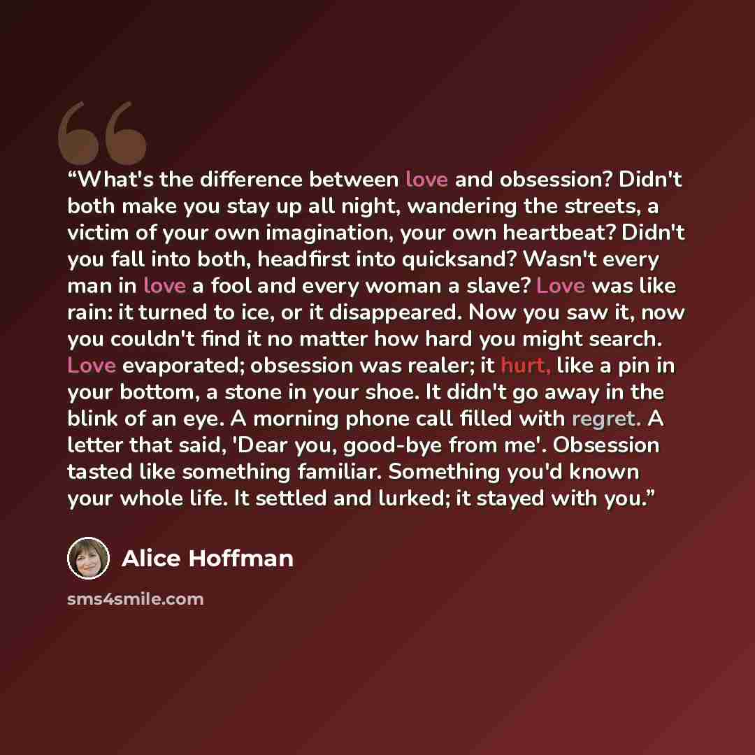 “What's the difference between love and obsession? Didn't both make you stay up all night, wandering the streets, a victim of your own imagination, your own heartbeat? Didn't you fall into both, headfirst into quicksand? Wasn't every man in love a fool and every woman a slave? Love was like rain…” quote by Alice Hoffman