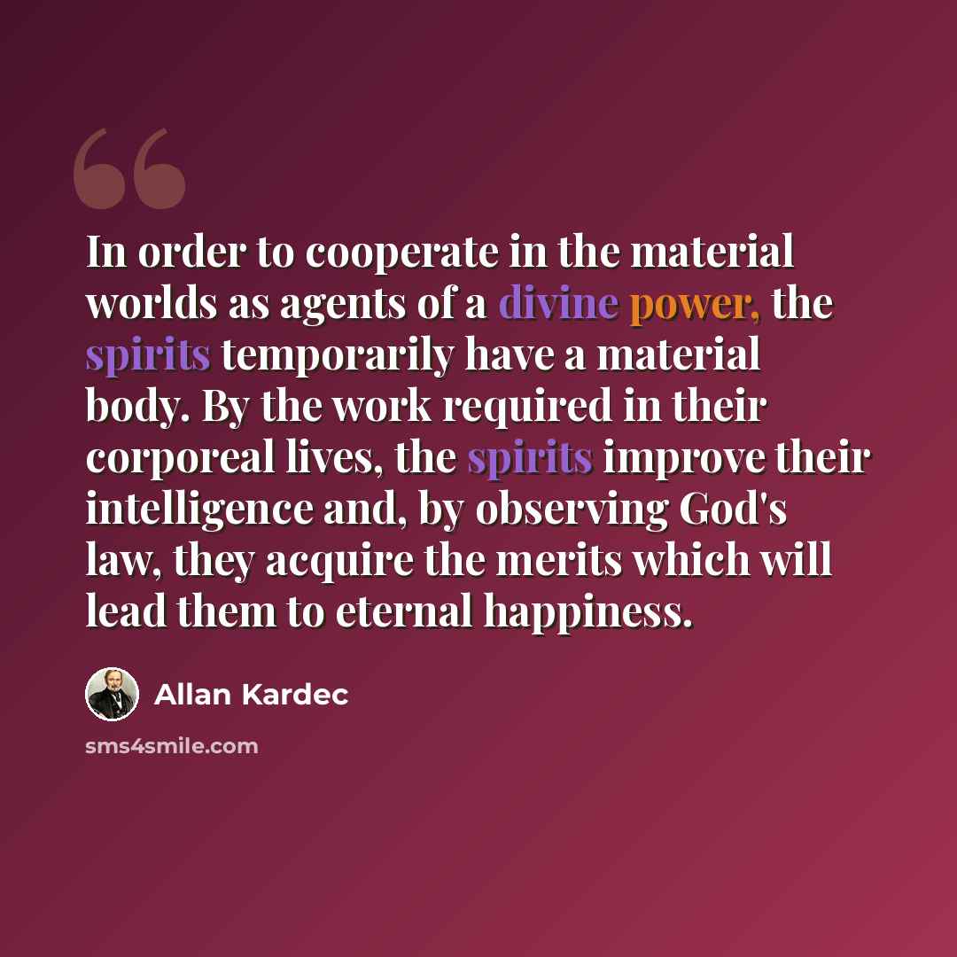 “In order to cooperate in the material worlds as agents of a divine power, the spirits temporarily have a material body. By the work required in their corporeal lives, the spirits improve their intelligence and, by observing God's law, they acquire the merits which will lead them to eternal…” quote by Allan Kardec