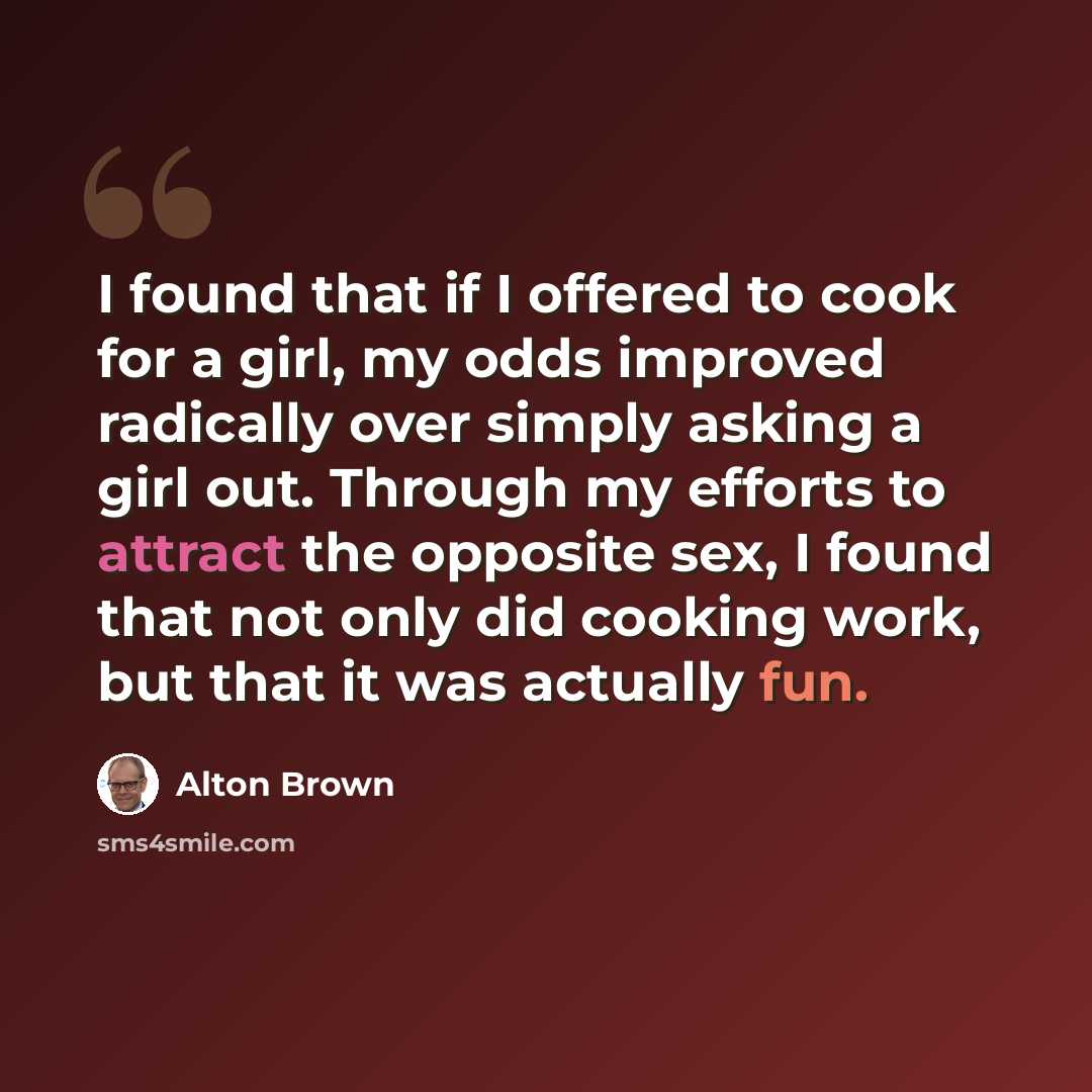 “I found that if I offered to cook for a girl, my odds improved radically over simply asking a girl out. Through my efforts to attract the opposite sex, I found that not only did cooking work, but that it was actually fun.” quote by Alton Brown