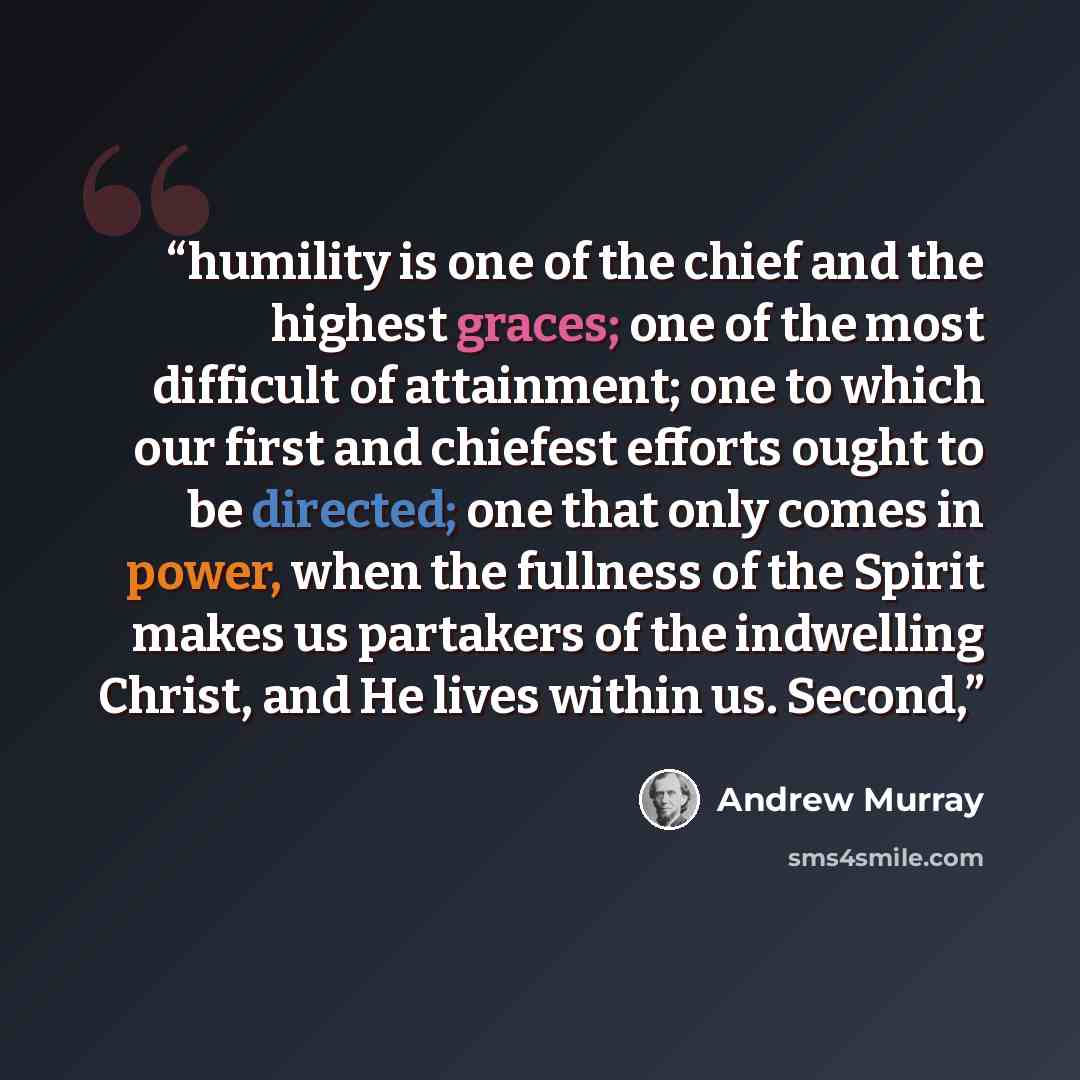 “humility is one of the chief and the highest graces; one of the most difficult of attainment; one to which our first and chiefest efforts ought to be directed; one that only comes in power, when the fullness of the Spirit makes us partakers of the indwelling Christ, and He lives within us. Second,” quote by Andrew Murray