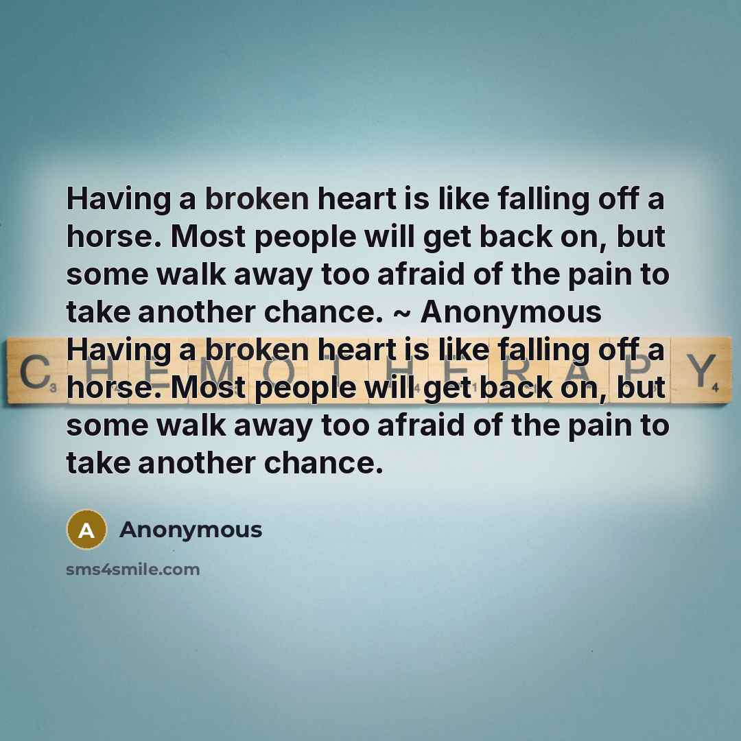 “Having a broken heart is like falling off a horse. Most people will get back on, but some walk away too afraid of the pain to take another chance. ~ Anonymous Having a broken heart is like falling off a horse. Most people will get back on, but some walk away too afraid of the pain to take another…” quote by Anonymous