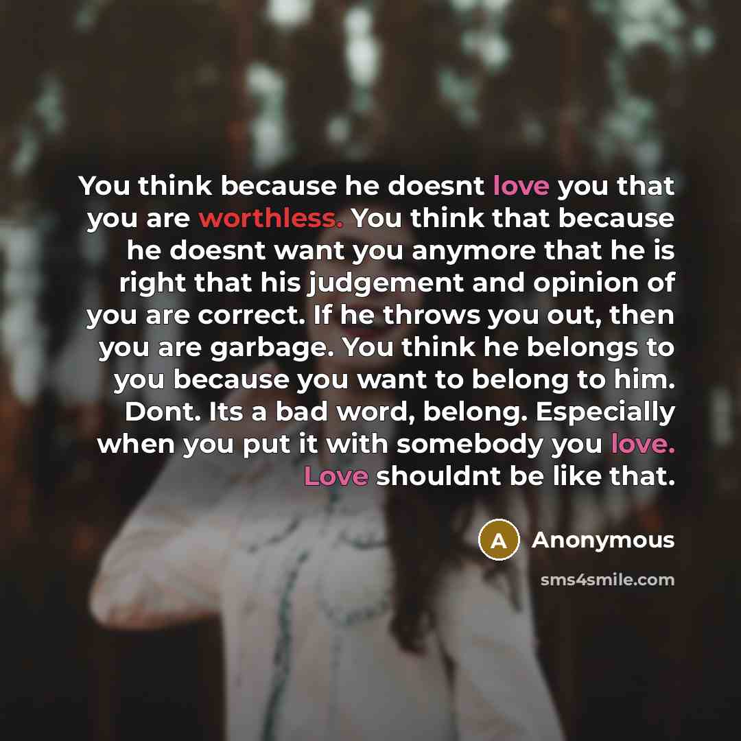 “You think because he doesnt love you that you are worthless. You think that because he doesnt want you anymore that he is right that his judgement and opinion of you are correct. If he throws you out, then you are garbage. You think he belongs to you because you want to belong to him. Dont. Its a…” quote by Anonymous