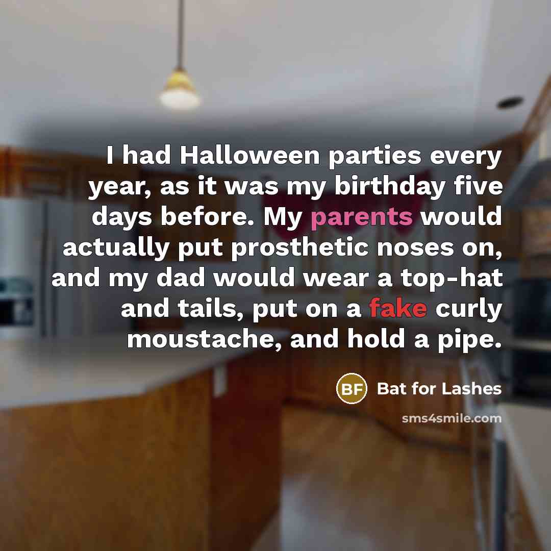 “I had Halloween parties every year, as it was my birthday five days before. My parents would actually put prosthetic noses on, and my dad would wear a top-hat and tails, put on a fake curly moustache, and hold a pipe.” quote by Bat for Lashes