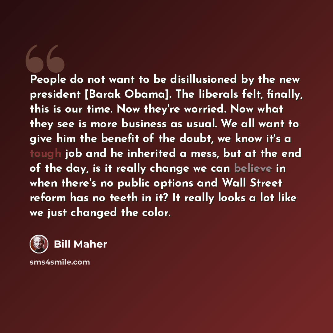 “People do not want to be disillusioned by the new president [Barak Obama]. The liberals felt, finally, this is our time. Now they're worried. Now what they see is more business as usual. We all want to give him the benefit of the doubt, we know it's a tough job and he inherited a mess, but at the…” quote by Bill Maher